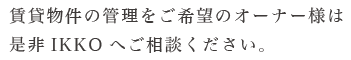 賃貸物件の管理をご希望のオーナー様は 是非IKKOへご相談ください。